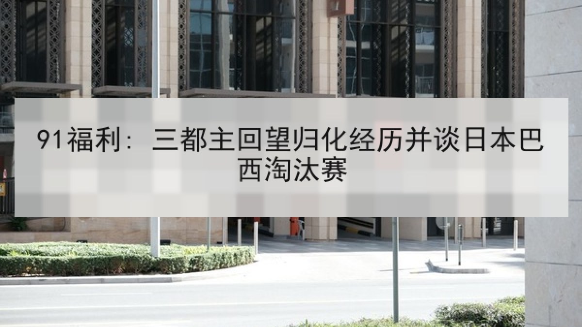91福利: 三都主回望归化经历并谈日本巴西淘汰赛