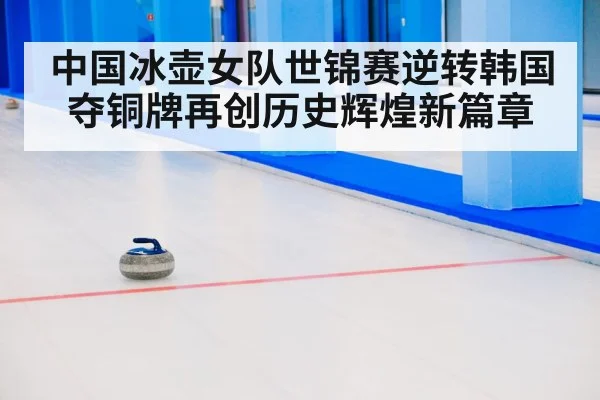 中国冰壶女队世锦赛逆转韩国夺铜牌再创历史辉煌新篇章