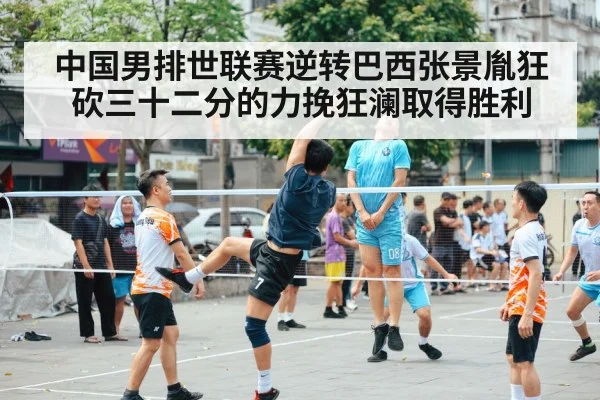 中国男排世联赛逆转巴西张景胤狂砍三十二分的力挽狂澜取得胜利